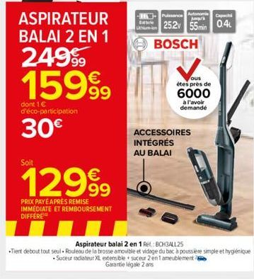 ASPIRATEUR BALAI 2 EN 1  249⁹9 15999  dont 1 € d'éco-participation  30€  Soit  12999  PRIX PAYÉ APRÈS REMISE IMMEDIATE ET REMBOURSEMENT DIFFERE  Batterie  Puissance Autonom  25.2v 55min 0.4  BOSCH  ou