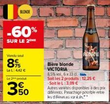BLONDE  -60%  SUR LE 2  Vendu sout  89  Le L: 4,42 €  Le 2 produit  3.50  Bière blonde VICTORIA  8,5% vol, 6 x 33 d.  Soit les 2 produits: 12,25 € -Soit le L: 3,09 €  Autres variétés disponibles à des