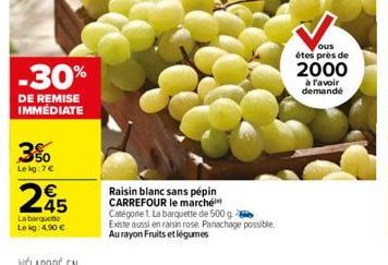 -30%  DE REMISE IMMÉDIATE  3%  Lekg:7€  245  €  La barquette Le kg: 4.90 €  Raisin blanc sans pépin CARREFOUR le marché Catégorie 1. La barquette de 500 g Existe aussi en raisin rose. Panachage possib