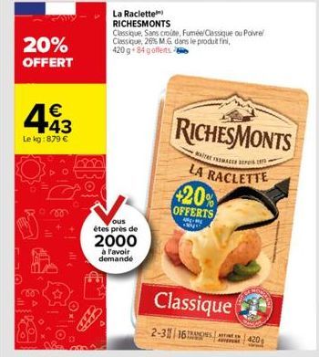 20% OFFERT  443  €  Le kg: 879 €  La Raclette  RICHESMONTS  ous  étes près de  2000  à l'avoir demandé  Classique, Sans croute, Fuméel Classique ou Poivre Classique, 26% M.G dans le produit fini, 420 