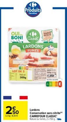 2650  €  Le kg:8,33 €  Produits  Carrefour  QUI BON! Classic  LOT DE 2 Pit  300g  LARDONS FUMES  SANS  NITRITE  20  1509  NUTRI-SCORE  ABCDE  Lardons  Conservation sans nitrite  CARREFOUR CLASSIC Natu