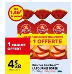 SOIT  1,46€  Le paquet  1 PAQUET  OFFERT  Fournée  € +38  Lokg:2.92 €  Fournee  Fournee  DE 3 BRIOCHES TRANCHÉES  1 OFFERTE  Brioches tranchées LA FOURNEE DOREE 2x 500 g 500 g offerts. 