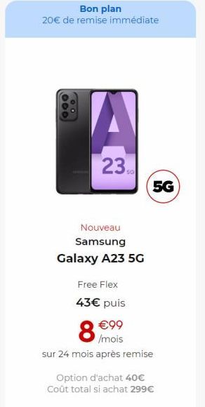 Bon plan  20€ de remise immédiate  000  OO  A  23  Nouveau Samsung  Galaxy A23 5G  Free Flex  43€ puis  8%  5G  €99 /mois  sur 24 mois après remise  Option d'achat 40€  Coût total si achat 299€ 