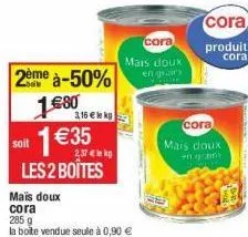 2ème à-50%  €80  1€ 1 €35  2,37 €le kg  les 2 boîtes  soit  mais doux  cora  285 g  la boite vendue seule à 0,90 €  3,16 € le kg  cora  mais doux en grains  cora  mais doux  en grains  cora  produit  