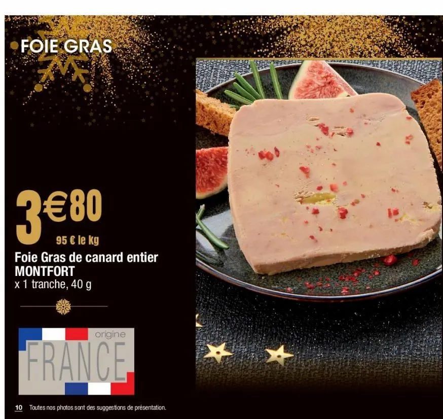 foie gras  3€80  95 € le kg  foie gras de canard entier montfort x 1 tranche, 40 g  origine  france  10 toutes nos photos sont des suggestions de présentation.  x  