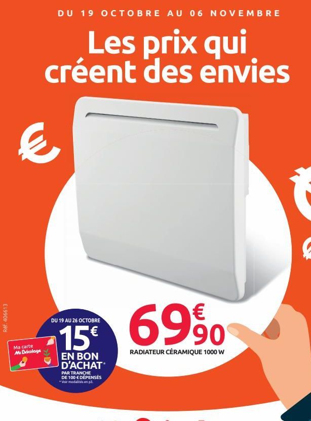 Réf. 406613  DU 19 OCTOBRE AU 06 NOVEMBRE  Les prix qui créent des envies  €  Ma carte Mr Bricolage  DU 19 AU 26 OCTOBRE  15 69%  RADIATEUR CÉRAMIQUE 1000 W  EN BON D'ACHAT  PAR TRANCHE DE 100 € DÉPEN