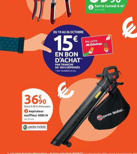 36%  Dont 0,50 € d'éco-part. Aspirateur souffleur 3000 W  601460  garden technis.  DU 19 AU 26 OCTOBRE  15€  EN BON D'ACHAT*  PAR TRANCHE DE 100 € DÉPENSES *Voir modalités en p3.  Serre tunnel 6 m²  R