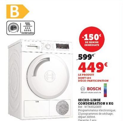 B  666 6000 Condensation  0  -150€  DE REMISE  IMMEDIATE  599€  449€  LE PRODUIT DONT 10€ DECO-PARTICIPATION  BOSCH  Des  SECHE-LINGE CONDENSATION 8 KG Réf: WTN83208FF  Programmateur électronique, 13 