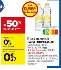 -50%  sur le 2 me  vendu seul  0%  lel: 0,50 €  le 2 produt  097  0,56€ la bouteille  eau aromatisée carrefour classic saveur citron, fraise ou cassis, 15 l  soit les 2 produits: 1,12€-soit le l:0,37 