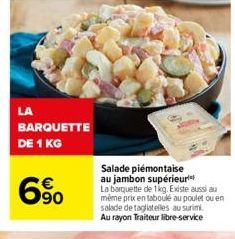 LA  BARQUETTE  DE 1 KG  6%  Salade piémontaise au jambon supérieur La barquette de 1kg. Existe aussi au même prix en taboulé au poulet ou en salade de tagliatelles au surimi. Au rayon Traiteur libre-s