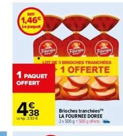 soit  1,46€  le paquet  1 paquet offert  4.38  €  lekg: 2.92 €  fournee  lot de 3 brioches tranchées 1 offerte  fournee fournee  arm  dow  brioches tranchées la fournee doree 2x 500 g 500 g offerts 