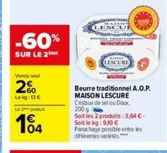 -60%  sur le 2the  vendu soul  2%  lekg: 13 €  le 2 produ  104  lescur  beurre traditionnel a.o.p.  maison lescure cristaux de sel ou doux, 200 g  soit les 2 produits: 3,64 € - soit le kg: 9,10 € pana