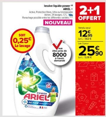 SOIT  0,25€ Le lavage  ACTION PLUS LON  34  POWER  ARIEL  ACTIVE P  ous  étes près de  8000  à l'avoir demande  2+1  OFFERT  Vendu seul  12,95  Le L: 7,62 € Les 3 pour  25%  Le L: 5,08 €  ill  Fo  Sic