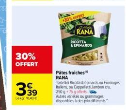 30% OFFERT  €  399  Lekg: 10.43€  +30% OFFERT  Gril  RANA  RICOTTA  & EPINARDS  Pätes fraiches RANA  Tortellini Ricotta & épinards ou Fromages Italiens, ou Cappeletti Jambon cru,  250 g 75 g offerts. 