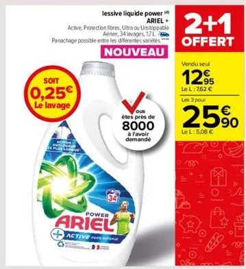 soit  0,25€ le lavage  action plus lon  34  power  ariel  active p  ous  étes près de  8000  à l'avoir demande  2+1  offert  vendu seul  12,95  le l: 7,62 € les 3 pour  25%  le l: 5,08 €  ill  fo  sic