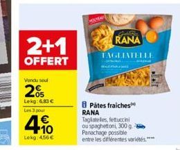 2+1  OFFERT  Vendu seul  20  Lekg: 6,83 € Les 3 pour  4.10  Lekg: 4,56 €  RANA TAGLIATELLE  Pâtes fraiches RANA Tagliatelles, fettuccini ou spaghettoni, 300 g.  Panachage possible  entre les différent