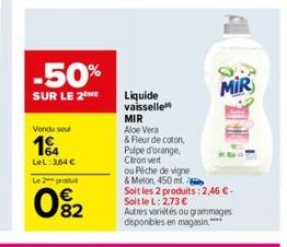 -50%  SUR LE 2THE  Vendu soul  1  LeL: 364 €  Le 2 produ  082  Liquide vaisselle MIR Aloe Vera  & Fleur de coton,  Pulpe d'orange.  Citron vert  ou Pêche de vigne  & Melon, 450 ml.  Soit les 2 produit