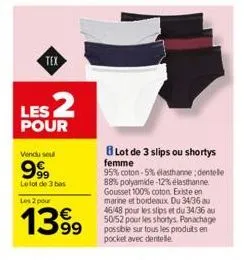 tex  les 2  pour  vendu sou  9999  le lot de 3 bas  les 2 pour  1399  lot de 3 slips ou shortys femme  95% coton-5% elasthanne; dentelle 88% polyamide -12% elasthanne gousset 100% coton existe en mari