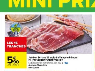 QUALITE  LES 16 TRANCHES  90 Lekg: 23.60 €  Jambon Serrano 11 mois d'affinage minimum FILIERE QUALITE CARREFOUR  La barquette de 16 tranches, soit 250 g. Au rayon Charcuterie libre-service 