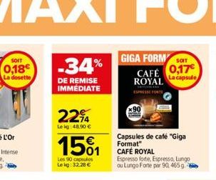 0,18€  La dosette  -34%  DE REMISE IMMÉDIATE  2294  Le kg 48,90 €  1501  Les 90 capsules Lekg: 32.28 €  GIGA FORM ST  CAFÉ 0,17 ROYAL  ESPRESSE FORTS  Capsules de café "Giga Format" CAFÉ ROYAL  Espres