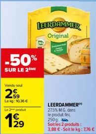 Vendu seul  29  Lekg: 10.36€  Le 2 produit  129  €  -50%  SUR LE 2ME  0:  LEERDAMMER Original  LEERDAMMER 27.5% M.G. dans le produit fin 250g. Soit les 2 produits :  3,88 €-Soit le kg: 7,76 € 