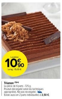 La pièce  10%  Lekg: 15,03 €  Trianon  La pièce de 6 parts-725 g.  Produit décongelé selon les techniques appropriées. Ne pas recongeler.  Existe aussi en 2 parts individuelles à 3,50 €. 