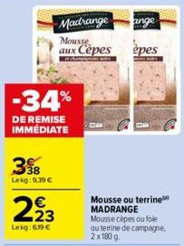 39  Lekg: 9.39 €  -34%  DE REMISE IMMÉDIATE  € 23  Lekg: 6,19 €  Madrange ange  Mousse aux Cèpes  épes  Mousse ou terrine MADRANGE  Mousse cepes ou fole ou terrine de campagne, 2x180 g. 