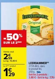 Vendu seul  29  Lekg: 10.36€  Le 2 produit  129  €  -50%  SUR LE 2ME  0:  LEERDAMMER Original  LEERDAMMER 27.5% M.G. dans le produit fin 250g. Soit les 2 produits :  3,88 €-Soit le kg: 7,76 € 