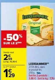 vendu seul  29  lekg: 10.36€  le 2 produit  129  €  -50%  sur le 2me  0:  leerdammer original  leerdammer 27.5% m.g. dans le produit fin 250g. soit les 2 produits :  3,88 €-soit le kg: 7,76 € 