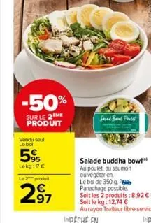 -50%  sur le 2 me produit  vondu soul lebol  95 lekg: 17€  le 2 produit  97  salad brad poolst  salade buddha bow au poulet, au saumon ou végétarien  le bol de 350 g. panachage possible.  soit les 2 p