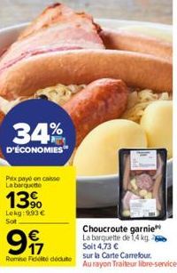 34%  D'ÉCONOMIES  Pax payé en caisse La barquette  13%  Lekg: 9.93 €  Sot  €  9  Remise Fidelté dédute  Choucroute garnie La barquette de 1,4 kg Soit 4,73 €  sur la Carte Carrefour.  Au rayon Traiteur