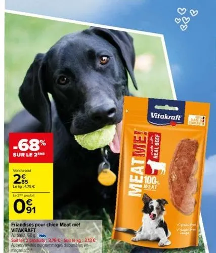 -68%  sur le 2 me  vendu seul  85 lekg: 4,75 €  le 2 produit  091  friandises pour chien meat me!  vitakraft au bout, 60 g  soit les 2 produits: 3,76 €-soit le kg: 3.13 €  autres vertes ou grammages d