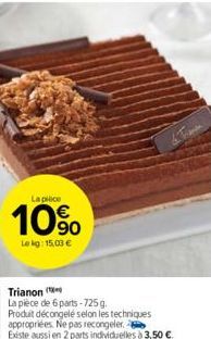 La pièce  10%  Lekg: 15,03 €  Trianon  La pièce de 6 parts-725 g.  Produit décongelé selon les techniques appropriées. Ne pas recongeler.  Existe aussi en 2 parts individuelles à 3,50 €. 