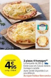 la barquette  4.95  €  le kg: 17,68 €  2 pizzas 4 fromages la barquette de 280 g existe aussi en 2 pizzas lardons fromage à raclette  autre variété disponible à un prix différent  au rayon traiteur li