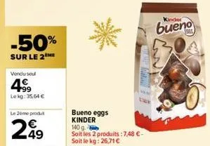 -50%  sur le 2me  vendu soul  499  le kg: 35,64 €  le zeme produit  49  lam  bueno eggs kinder 140 g.  soit les 2 produits: 7,48 €-soit le kg: 26,71 €  kinder  bueno 