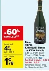 -60%  sur le 2  vendu sel  445  lel:5.93€  le 2 podd  198  bière tripel karmeliet blonde ou kwak ambrée 8,4% vol, kwak rouge 8%vol ou kwak blonde 7,4% vol. 75 d. soit les 2 produits: 6,23 € soit le l: