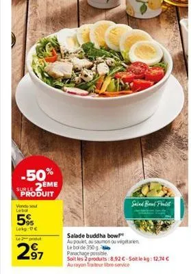 -50% suble 2eme produit  vendu se leba  5%  lekg: € le 2 dut  2⁹7  salad boud paulet  salade buddha bow  au poulet, au saumon ou végétarien le bol de 350 g. panachage possible.  soit les 2 produits:8,