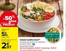 -50% SUBLE 2EME PRODUIT  Vendu sou Lebol  5%  Lekg: 17 €  Le produt  97  Salade buddha bow  Au poulet, au saumon ou végétarien Le bol de 350 g. Panachage possible  Soit les 2 produits:8,92 €-Soit le k