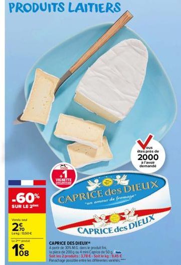 PRODUITS LAITIERS  -60%  SUR LE 2 ME  Vendu sel  2%  Lekg: 13,50 €  Le 2-godu  108  VIGNETTE  CAPRICE des DIEUX  "un amour de fromage  CAPRICE DES DIEUX  A partir de 30% M.G. dans le produit,  la pièc