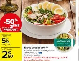 -50% suble 2eme produit  vendu sou lebol  5%  lekg: 17 €  le produt  97  salade buddha bow  au poulet, au saumon ou végétarien le bol de 350 g. panachage possible  soit les 2 produits:8,92 €-soit le k