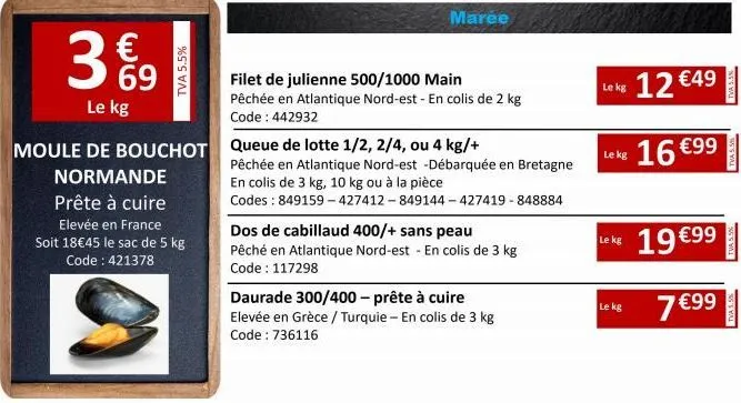 3%9  €  le kg  normande  prête à cuire  elevée en france soit 18€45 le sac de 5 kg code: 421378  s  tva 5.5%  moule de bouchot queue de lotte 1/2, 2/4, ou 4 kg/+  marée  filet de julienne 500/1000 mai