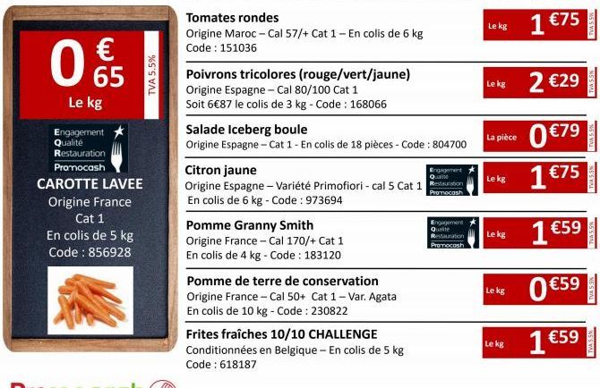 € 65  Le kg  Engagement Qualité  Restauration  Promocash  CAROTTE LAVEE  Origine France Cat 1 En colis de 5 kg Code : 856928  TVA 5.5%  Tomates rondes  Origine Maroc - Cal 57/+ Cat 1 - En colis de 6 k