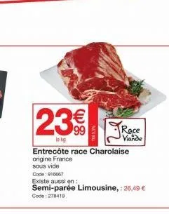 23€  lo kg  ne's wa  race viande  entrecôte race charolaise origine france  sous vide  code: 916667  existe aussi en:  semi-parée limousine, : 26,49 €  code: 278419 