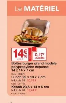 le matériel  14€ 0,17€  d  la boite  boîtes burger grand modèle polypropylène expansé 14 x 14 x 7 cm code:200871  lunch 22 x 18 x 7 cm le lot de 65:20,78 € code: 384169  kebab 23,5 x 14 x 6 cm  le lot