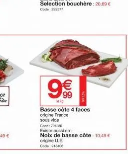 9€€  lo kg  selection bouchère : 20,69 € code: 292377  *5,3%  basse côte 4 faces origine france  sous vide  code: 791280  existe aussi en:  noix de basse côte: 10,49 € origine u.e.  code: 918406 