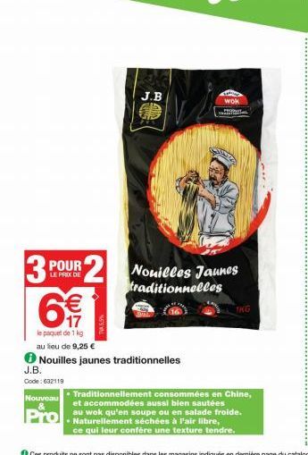 3  J.B.  Code: 632119  J.B  POUR 2 Nouilles Jaunes  LE PRIX DE  traditionnelles  €  17  le paquet de 1 kg  au lieu de 9,25 €  Nouilles jaunes traditionnelles  wok ANTAL  1KG  Traditionnellement consom