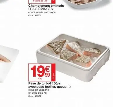 19€  le kg  champignons émincés frais emincés conditionnés en france code: 888505  tv5,5%  pavé de turbot 150/+ avec peau (collier, queue...)  élevé en espagne  en colis de 2 kg code: 461402 