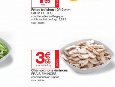 Frites fraiches 10/10 mm FARM FRITES  conditionnées en Belgique soit le sachet de 5 kg: 8,25 € Code: 252856  3€  le sachet de 1 kg  Champignons émincés FRAIS EMINCÉS conditionnés en France Code: 88850