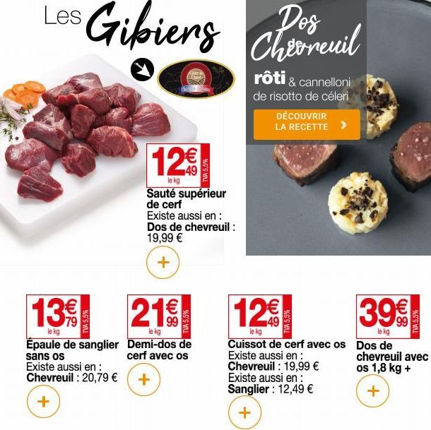 Les  12€  le kg Sauté supérieur de cerf Existe aussi en : Dos de chevreuil :  19,99 €  +  13 21  le kg  Epaule de sanglier  Demi-dos de  cerf avec os  sans os  Existe aussi en: Chevreuil : 20,79 € +  