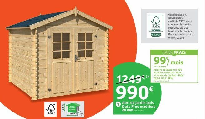 FSC  2,22 m  450m  2,44m  1249€  990€  Abri de jardin bois Duty Free madriers 28 mm  FSC  ww  SANS FRAIS  99% mois  En 10 mois  Apport obligatoire : 99€  Montant total dù: 891 Montant de l'achat: 990€